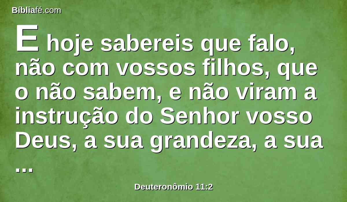 E hoje sabereis que falo, não com vossos filhos, que o não sabem, e não viram a instrução do Senhor vosso Deus, a sua grandeza, a sua mão forte, e o seu braço estendido;
