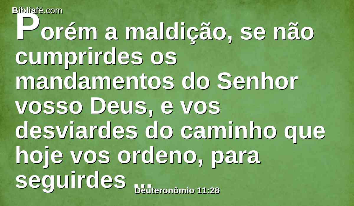 Porém a maldição, se não cumprirdes os mandamentos do Senhor vosso Deus, e vos desviardes do caminho que hoje vos ordeno, para seguirdes outros deuses que não conhecestes.