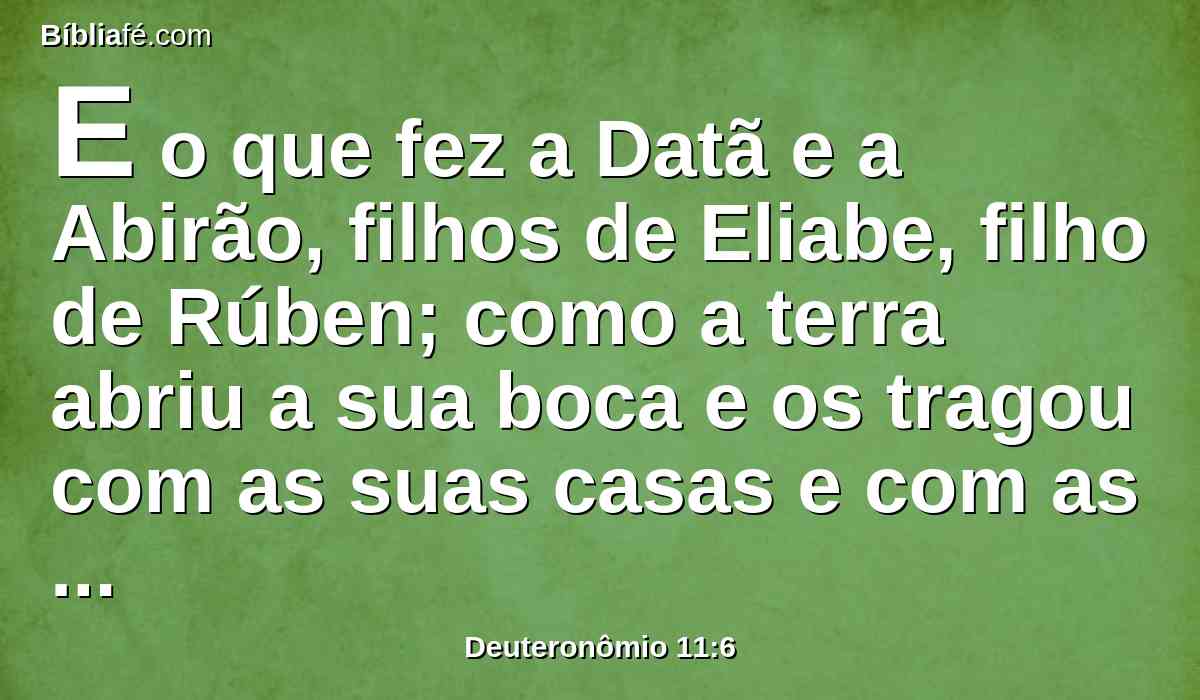 E o que fez a Datã e a Abirão, filhos de Eliabe, filho de Rúben; como a terra abriu a sua boca e os tragou com as suas casas e com as suas tendas, como também tudo o que subsistia, e lhes pertencia, no meio de todo o Israel;