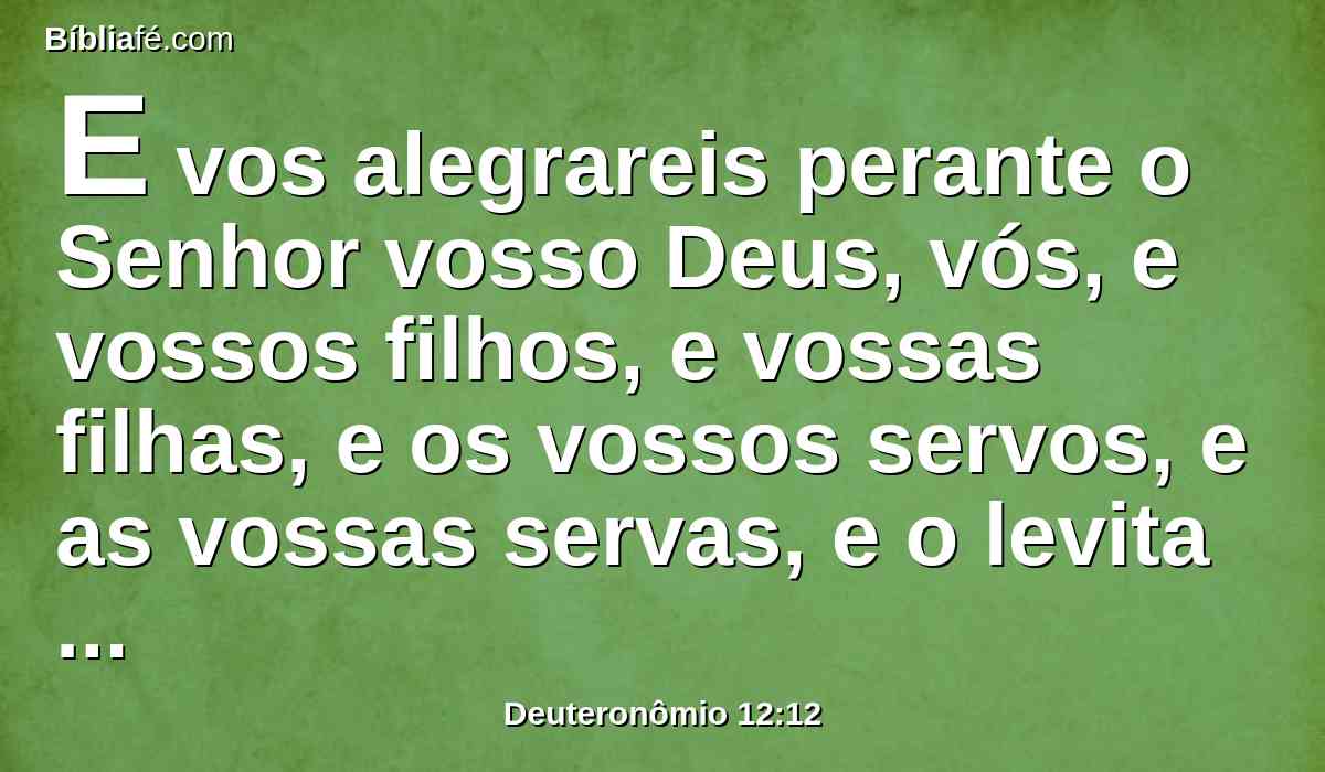 E vos alegrareis perante o Senhor vosso Deus, vós, e vossos filhos, e vossas filhas, e os vossos servos, e as vossas servas, e o levita que está dentro das vossas portas; pois convosco não tem parte nem herança.