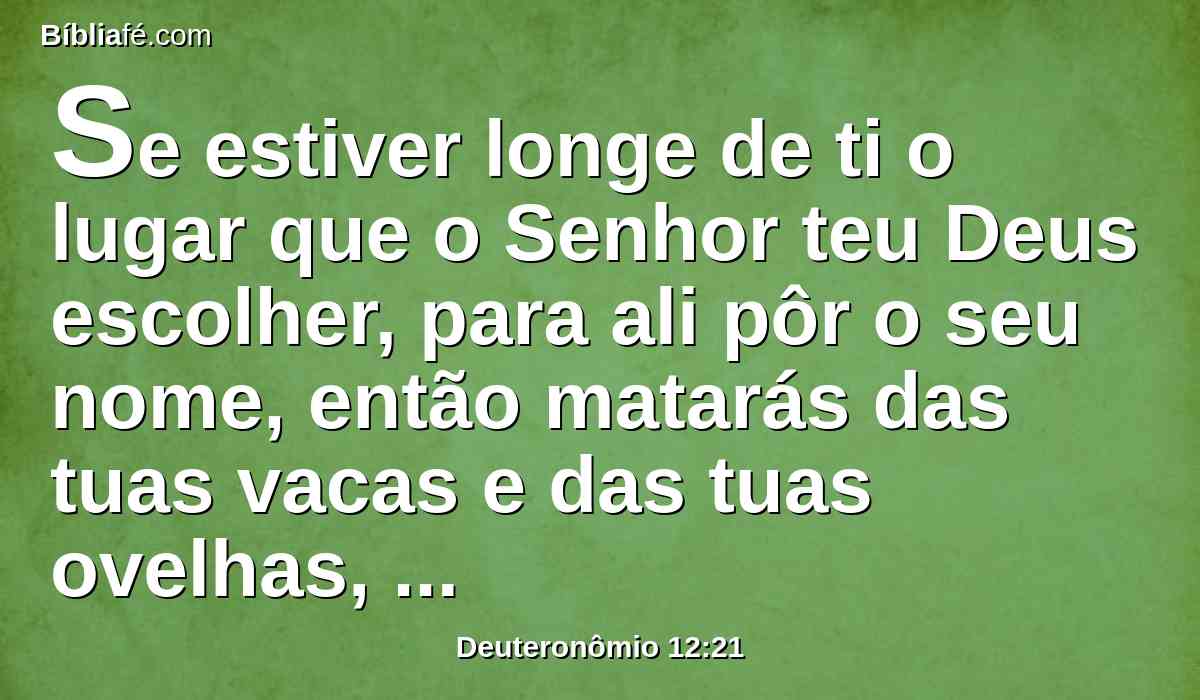 Se estiver longe de ti o lugar que o Senhor teu Deus escolher, para ali pôr o seu nome, então matarás das tuas vacas e das tuas ovelhas, que o Senhor te tiver dado, como te tenho ordenado; e comerás dentro das tuas portas, conforme a todo o desejo da tua alma.