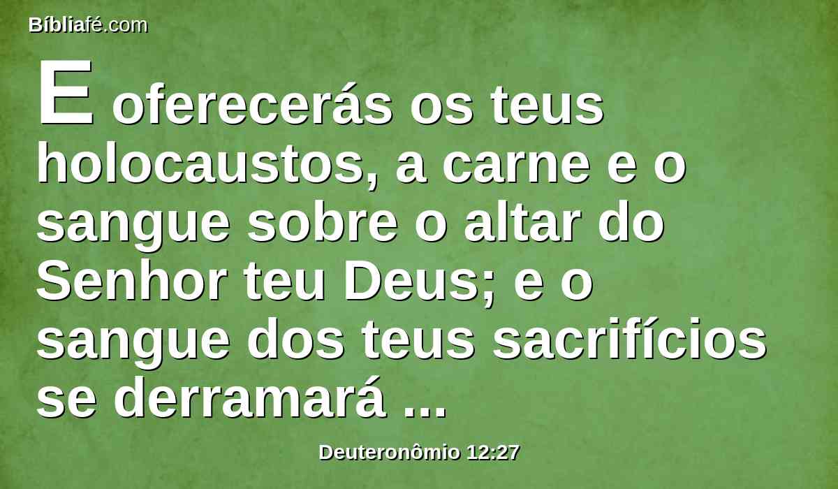 E oferecerás os teus holocaustos, a carne e o sangue sobre o altar do Senhor teu Deus; e o sangue dos teus sacrifícios se derramará sobre o altar do Senhor teu Deus; porém a carne comerás.