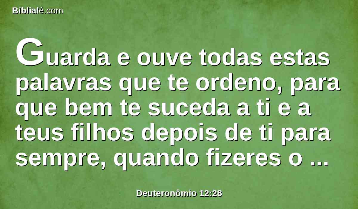 Guarda e ouve todas estas palavras que te ordeno, para que bem te suceda a ti e a teus filhos depois de ti para sempre, quando fizeres o que for bom e reto aos olhos do Senhor teu Deus.