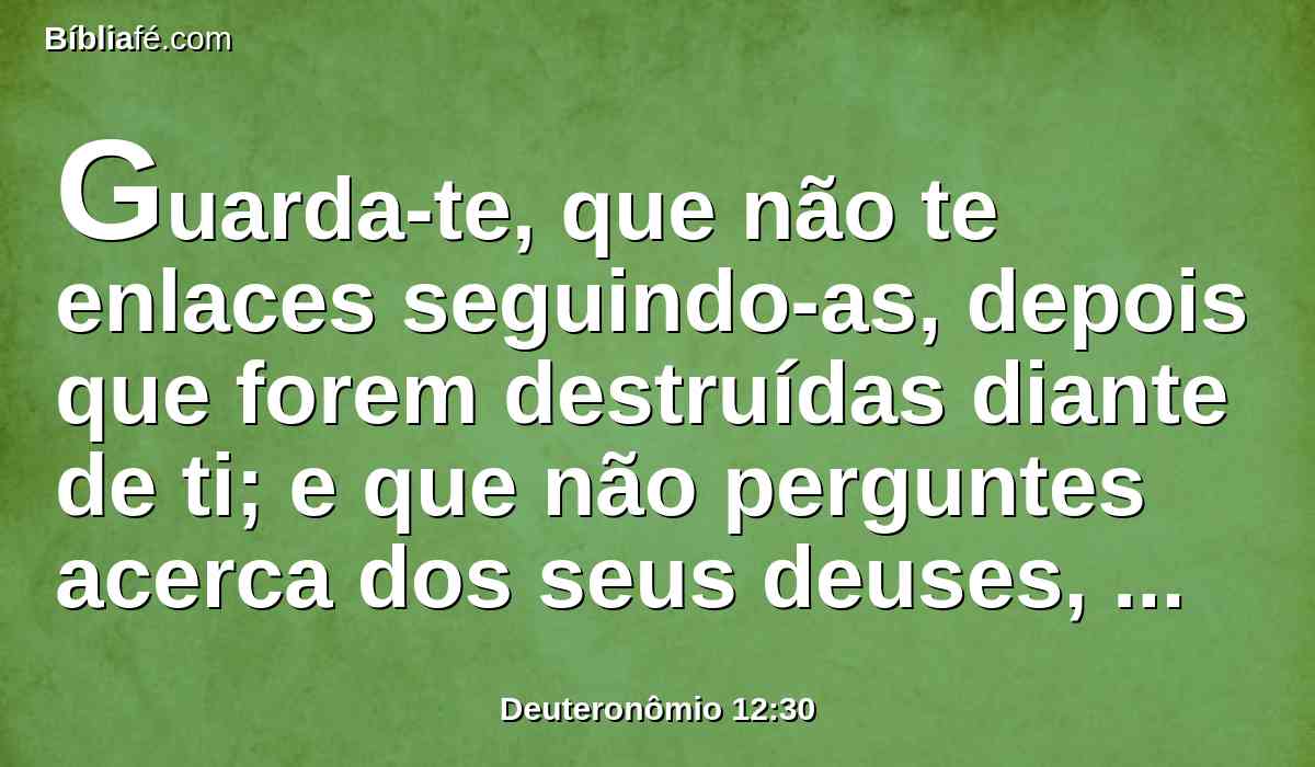 Guarda-te, que não te enlaces seguindo-as, depois que forem destruídas diante de ti; e que não perguntes acerca dos seus deuses, dizendo: Assim como serviram estas nações os seus deuses, do mesmo modo também farei eu.