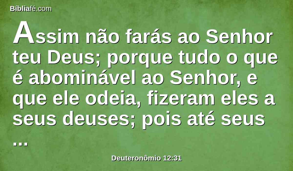 Assim não farás ao Senhor teu Deus; porque tudo o que é abominável ao Senhor, e que ele odeia, fizeram eles a seus deuses; pois até seus filhos e suas filhas queimaram no fogo aos seus deuses.