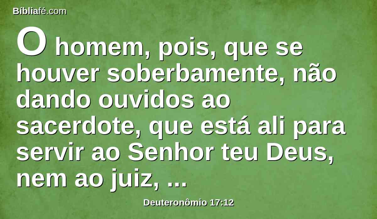 O homem, pois, que se houver soberbamente, não dando ouvidos ao sacerdote, que está ali para servir ao Senhor teu Deus, nem ao juiz, esse homem morrerá; e tirarás o mal de Israel;