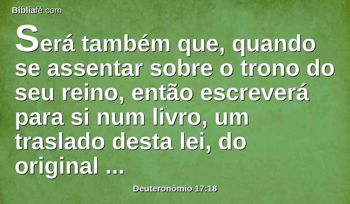 Será também que, quando se assentar sobre o trono do seu reino, então escreverá para si num livro, um traslado desta lei, do original que está diante dos sacerdotes levitas.