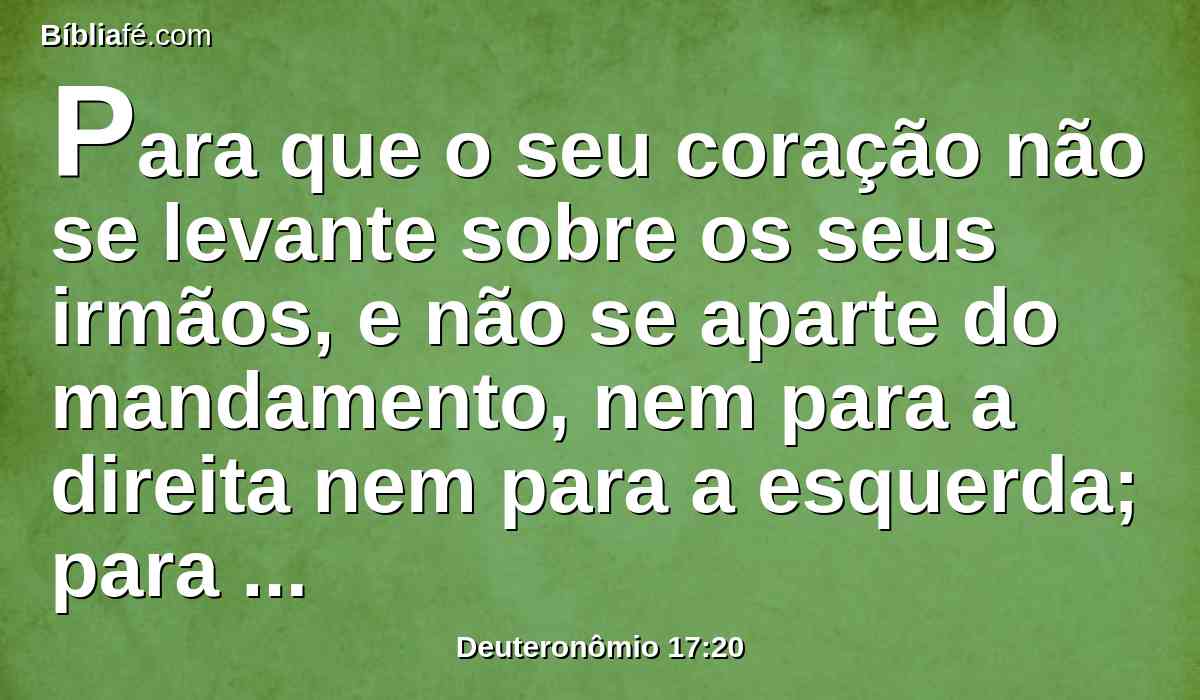 Para que o seu coração não se levante sobre os seus irmãos, e não se aparte do mandamento, nem para a direita nem para a esquerda; para que prolongue os seus dias no seu reino, ele e seus filhos no meio de Israel.