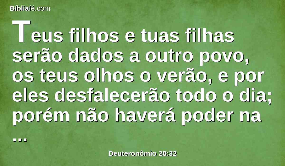 Teus filhos e tuas filhas serão dados a outro povo, os teus olhos o verão, e por eles desfalecerão todo o dia; porém não haverá poder na tua mão.
