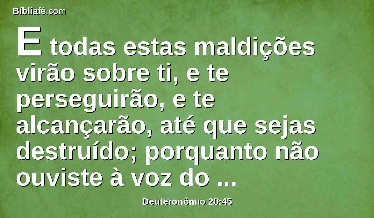 E todas estas maldições virão sobre ti, e te perseguirão, e te alcançarão, até que sejas destruído; porquanto não ouviste à voz do Senhor teu Deus, para guardares os seus mandamentos, e os seus estatutos, que te tem ordenado;