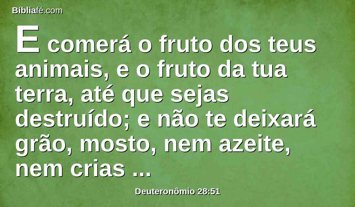 E comerá o fruto dos teus animais, e o fruto da tua terra, até que sejas destruído; e não te deixará grão, mosto, nem azeite, nem crias das tuas vacas, nem das tuas ovelhas, até que te haja consumido;