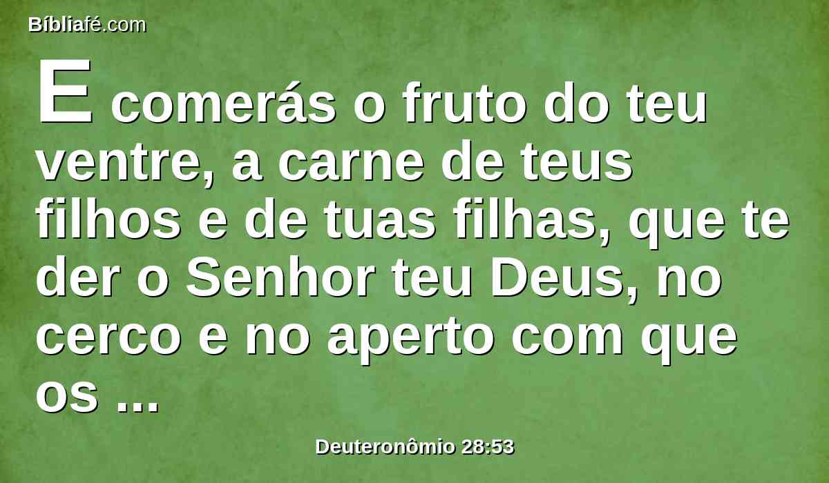 E comerás o fruto do teu ventre, a carne de teus filhos e de tuas filhas, que te der o Senhor teu Deus, no cerco e no aperto com que os teus inimigos te apertarão.