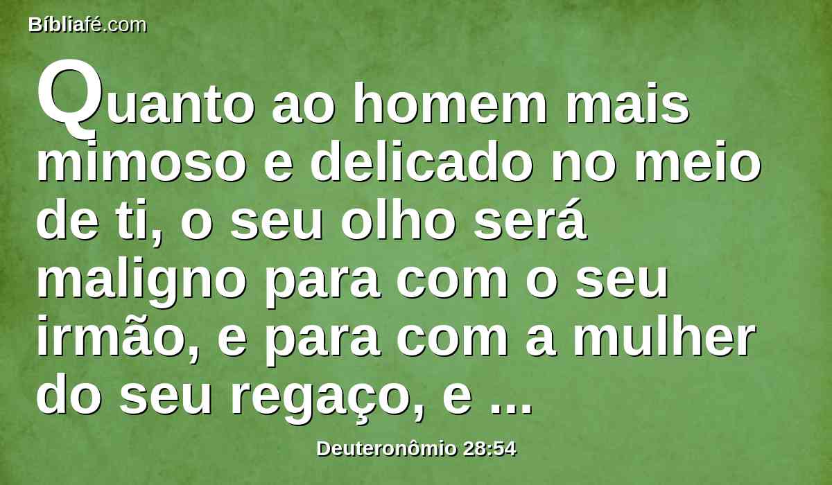 Quanto ao homem mais mimoso e delicado no meio de ti, o seu olho será maligno para com o seu irmão, e para com a mulher do seu regaço, e para com os demais de seus filhos que ainda lhe ficarem;