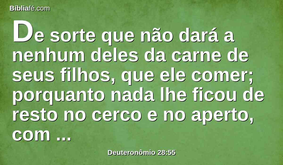 De sorte que não dará a nenhum deles da carne de seus filhos, que ele comer; porquanto nada lhe ficou de resto no cerco e no aperto, com que o teu inimigo te apertará em todas as tuas portas.