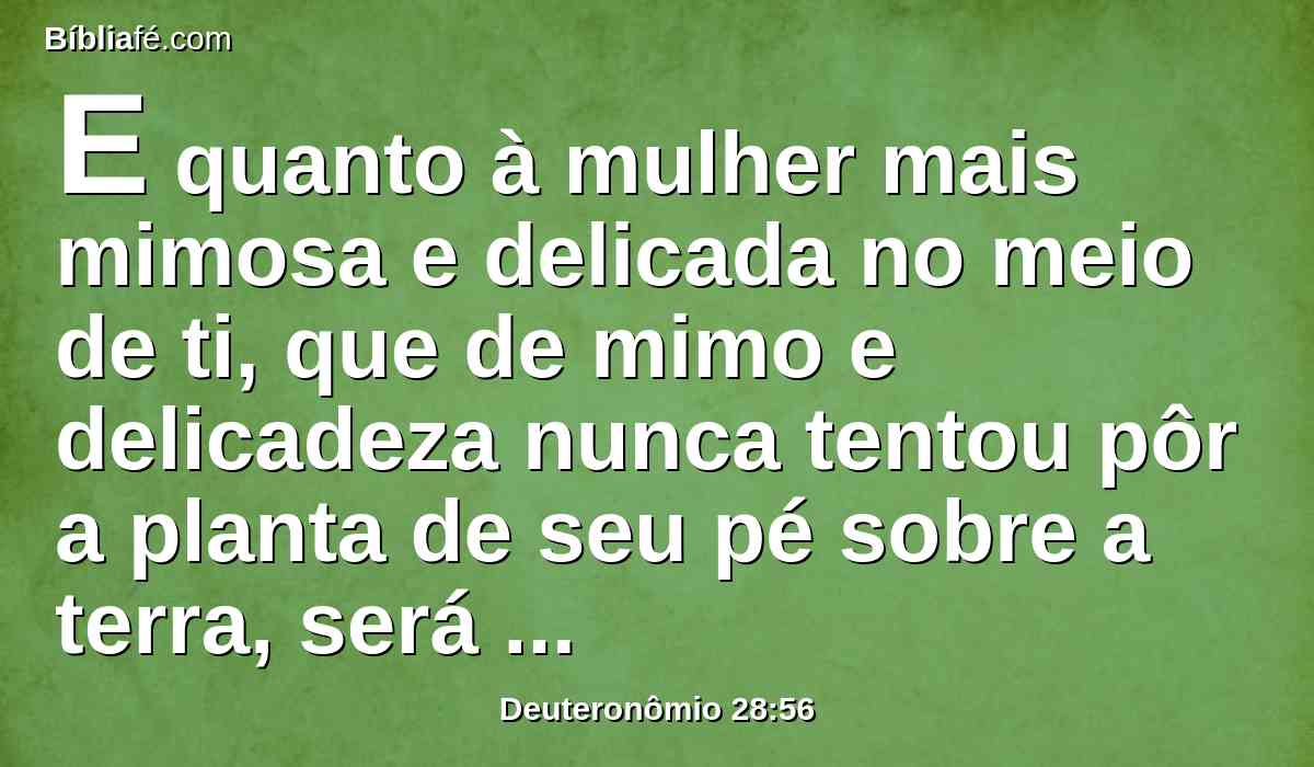 E quanto à mulher mais mimosa e delicada no meio de ti, que de mimo e delicadeza nunca tentou pôr a planta de seu pé sobre a terra, será maligno o seu olho contra o homem de seu regaço, e contra seu filho, e contra sua filha;
