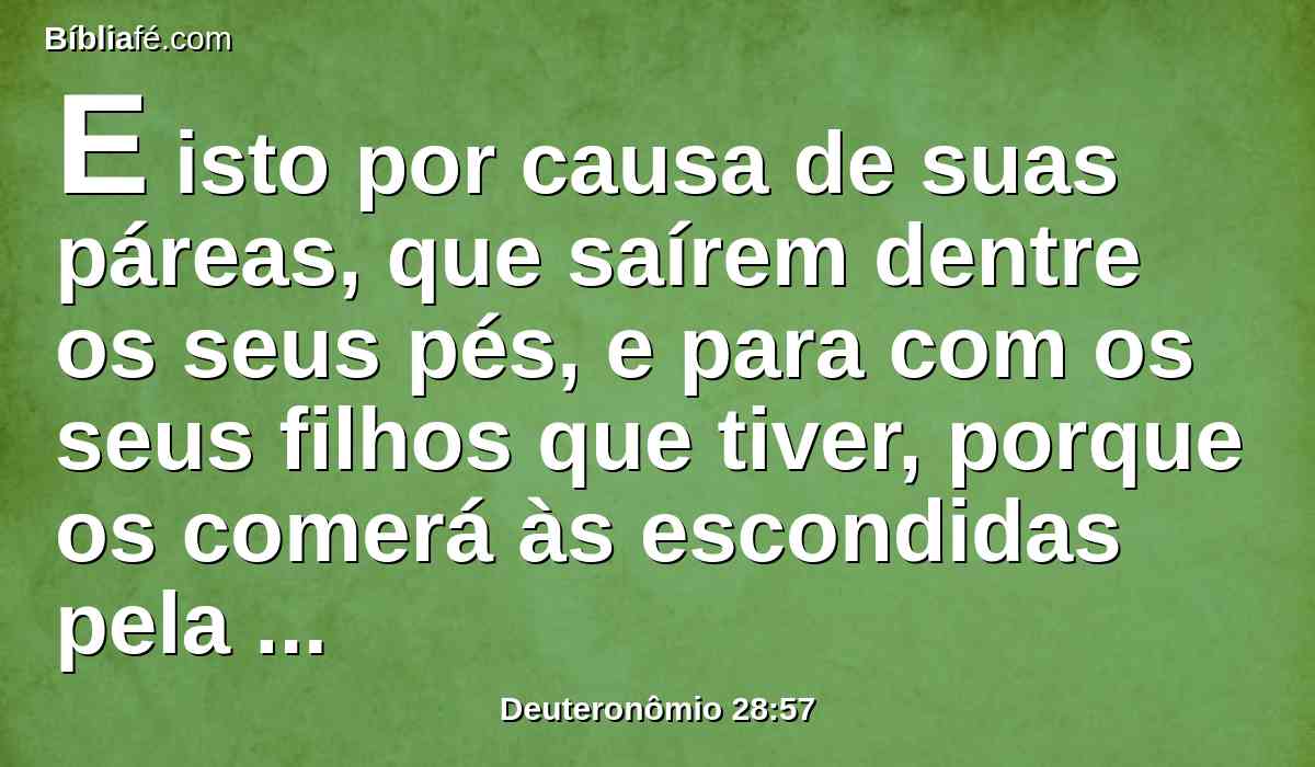 E isto por causa de suas páreas, que saírem dentre os seus pés, e para com os seus filhos que tiver, porque os comerá às escondidas pela falta de tudo, no cerco e no aperto, com que o teu inimigo te apertará nas tuas portas.