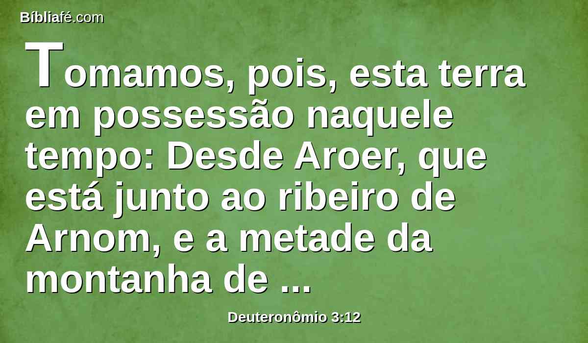 Tomamos, pois, esta terra em possessão naquele tempo: Desde Aroer, que está junto ao ribeiro de Arnom, e a metade da montanha de Gileade, com as suas cidades, tenho dado aos rubenitas e gaditas.