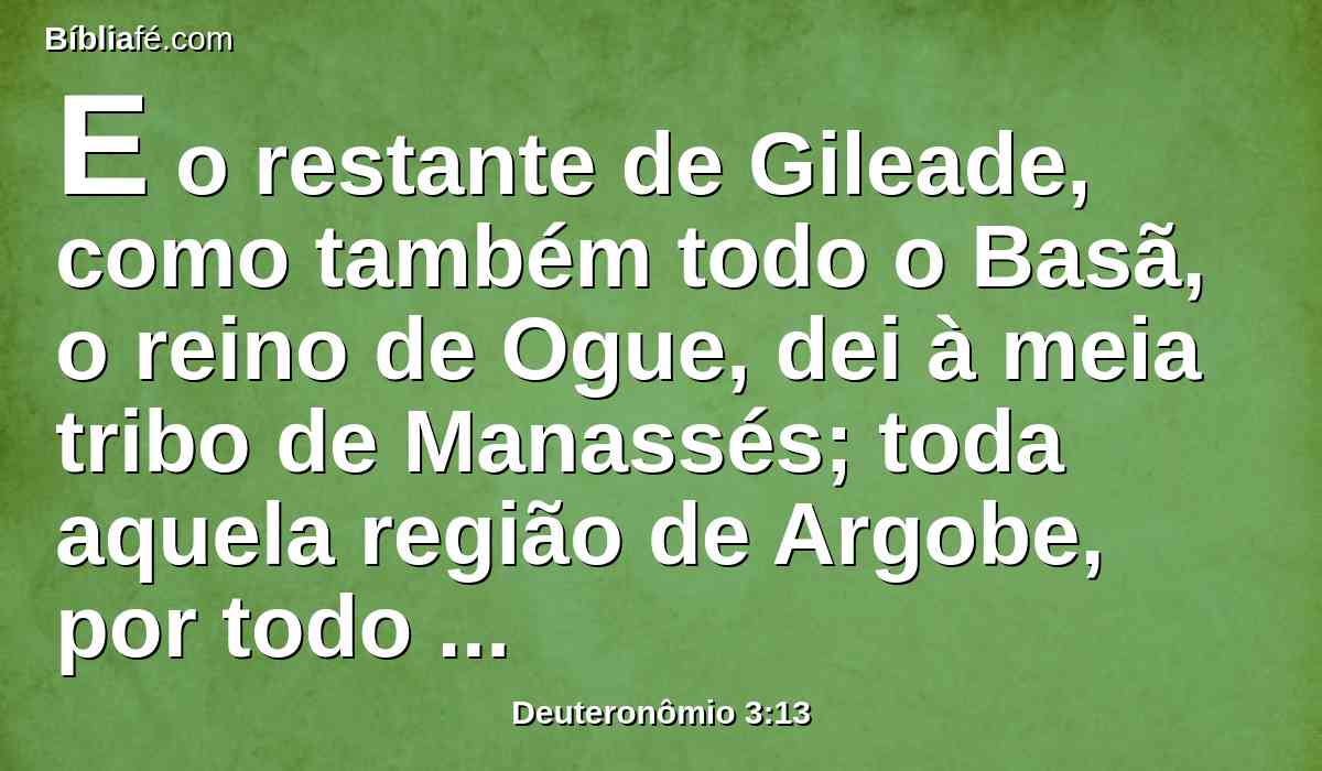 E o restante de Gileade, como também todo o Basã, o reino de Ogue, dei à meia tribo de Manassés; toda aquela região de Argobe, por todo o Basã, se chamava a terra dos gigantes.