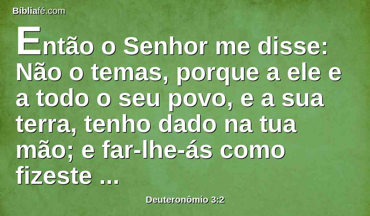 Então o Senhor me disse: Não o temas, porque a ele e a todo o seu povo, e a sua terra, tenho dado na tua mão; e far-lhe-ás como fizeste a Siom, rei dos amorreus, que habitava em Hesbom.
