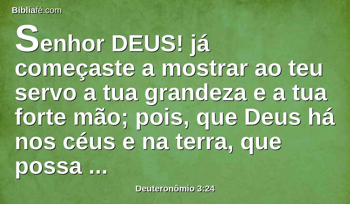 Senhor DEUS! já começaste a mostrar ao teu servo a tua grandeza e a tua forte mão; pois, que Deus há nos céus e na terra, que possa fazer segundo as tuas obras, e segundo os teus grandes feitos?