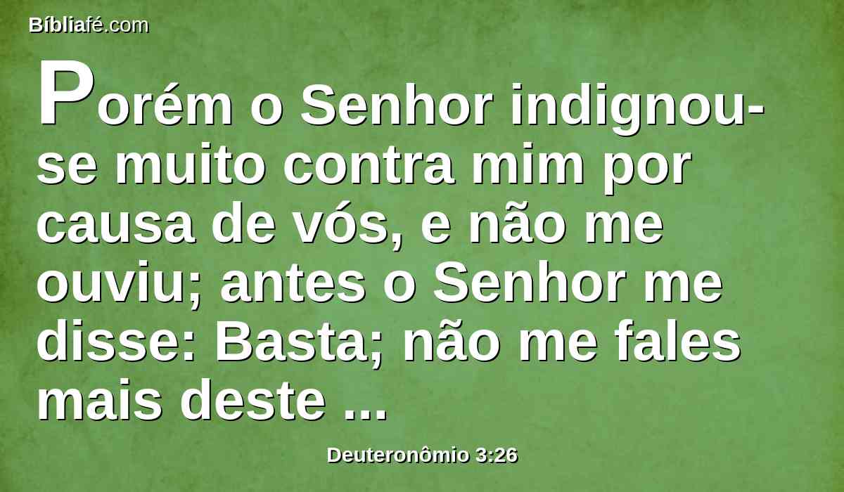 Porém o Senhor indignou-se muito contra mim por causa de vós, e não me ouviu; antes o Senhor me disse: Basta; não me fales mais deste assunto;