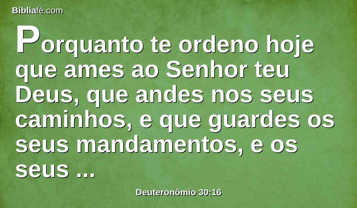 Porquanto te ordeno hoje que ames ao Senhor teu Deus, que andes nos seus caminhos, e que guardes os seus mandamentos, e os seus estatutos, e os seus juízos, para que vivas, e te multipliques, e o Senhor teu Deus te abençoe na terra a qual entras a possuir.