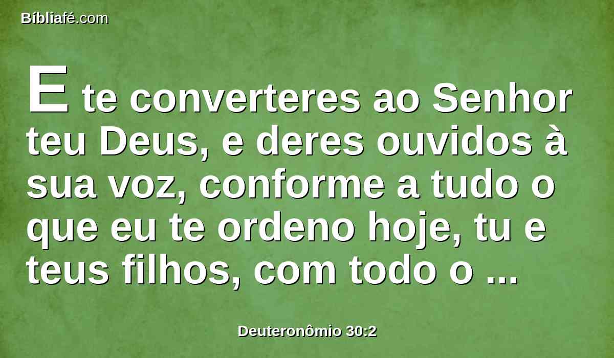 E te converteres ao Senhor teu Deus, e deres ouvidos à sua voz, conforme a tudo o que eu te ordeno hoje, tu e teus filhos, com todo o teu coração, e com toda a tua alma,