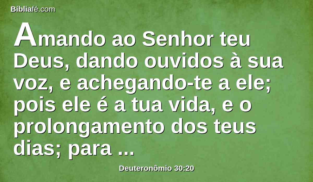 Amando ao Senhor teu Deus, dando ouvidos à sua voz, e achegando-te a ele; pois ele é a tua vida, e o prolongamento dos teus dias; para que fiques na terra que o Senhor jurou a teus pais, a Abraão, a Isaque, e a Jacó, que lhes havia de dar.