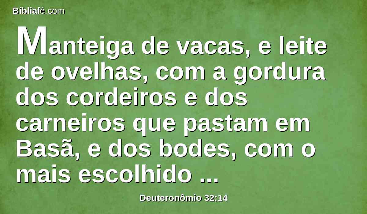 Manteiga de vacas, e leite de ovelhas, com a gordura dos cordeiros e dos carneiros que pastam em Basã, e dos bodes, com o mais escolhido trigo; e bebeste o sangue das uvas, o vinho puro.