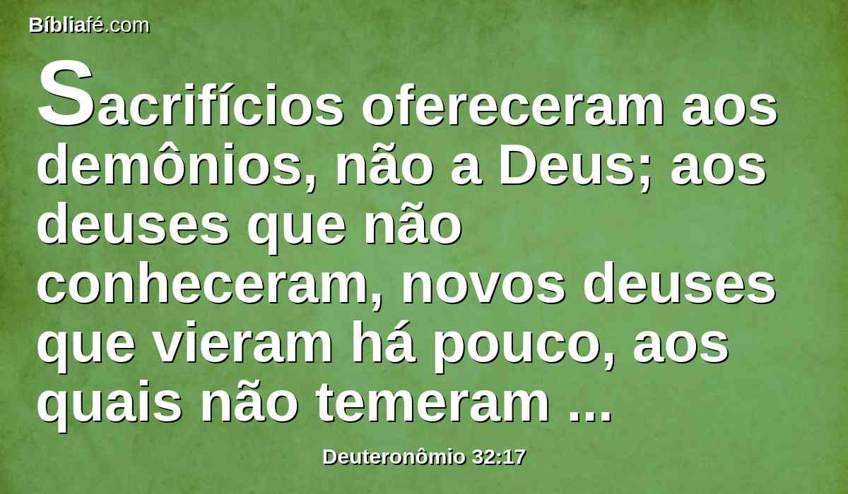 Sacrifícios ofereceram aos demônios, não a Deus; aos deuses que não conheceram, novos deuses que vieram há pouco, aos quais não temeram vossos pais.