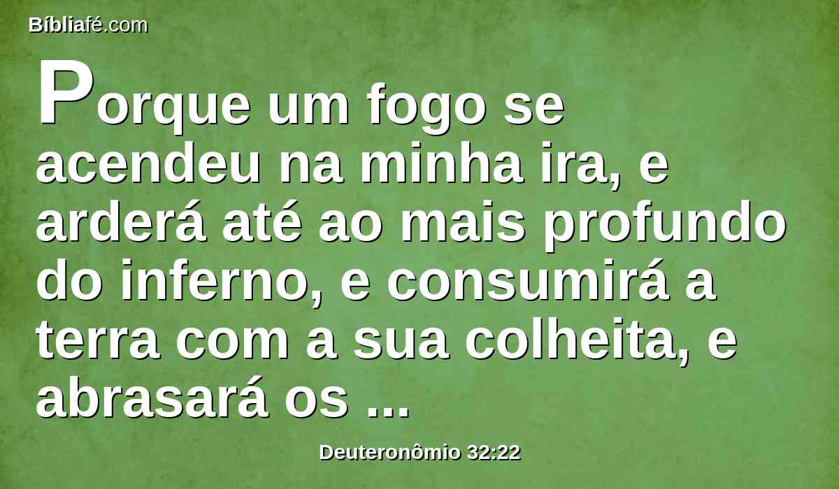 Porque um fogo se acendeu na minha ira, e arderá até ao mais profundo do inferno, e consumirá a terra com a sua colheita, e abrasará os fundamentos dos montes.