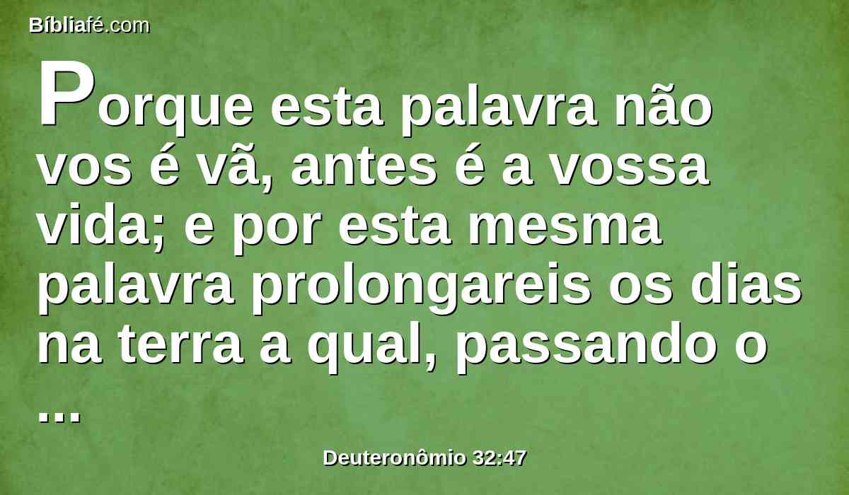 Porque esta palavra não vos é vã, antes é a vossa vida; e por esta mesma palavra prolongareis os dias na terra a qual, passando o Jordão, ides a possuir.