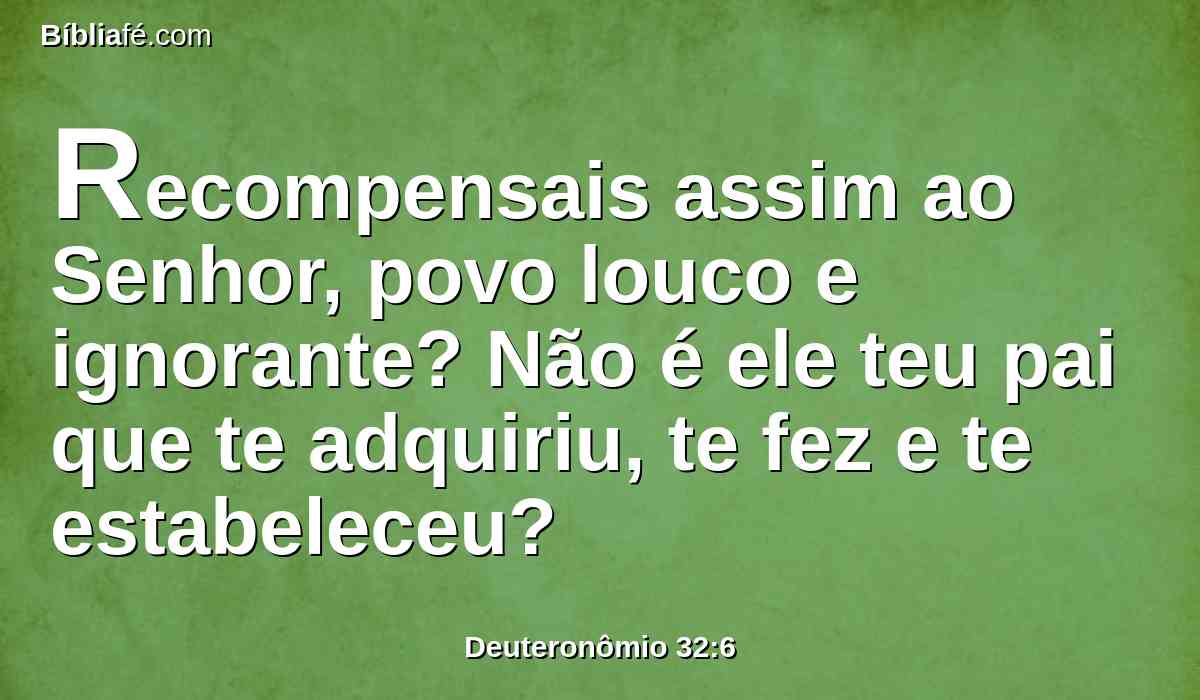 Recompensais assim ao Senhor, povo louco e ignorante? Não é ele teu pai que te adquiriu, te fez e te estabeleceu?