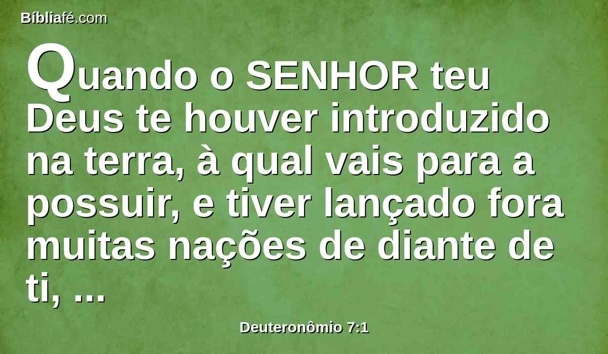 Quando o SENHOR teu Deus te houver introduzido na terra, à qual vais para a possuir, e tiver lançado fora muitas nações de diante de ti, os heteus, e os girgaseus, e os amorreus, e os cananeus, e os perizeus, e os heveus, e os jebuseus, sete nações mais numerosas e mais poderosas do que tu;