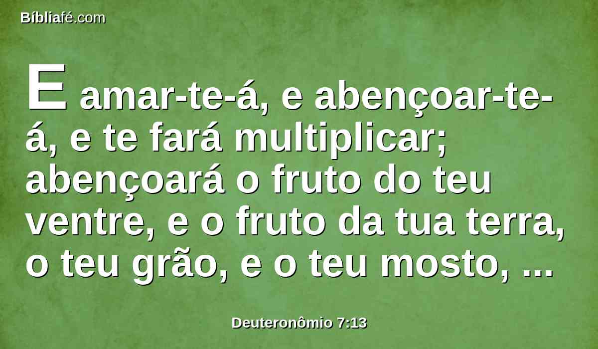 E amar-te-á, e abençoar-te-á, e te fará multiplicar; abençoará o fruto do teu ventre, e o fruto da tua terra, o teu grão, e o teu mosto, e o teu azeite, e a criação das tuas vacas, e o rebanho do teu gado miúdo, na terra que jurou a teus pais dar-te.