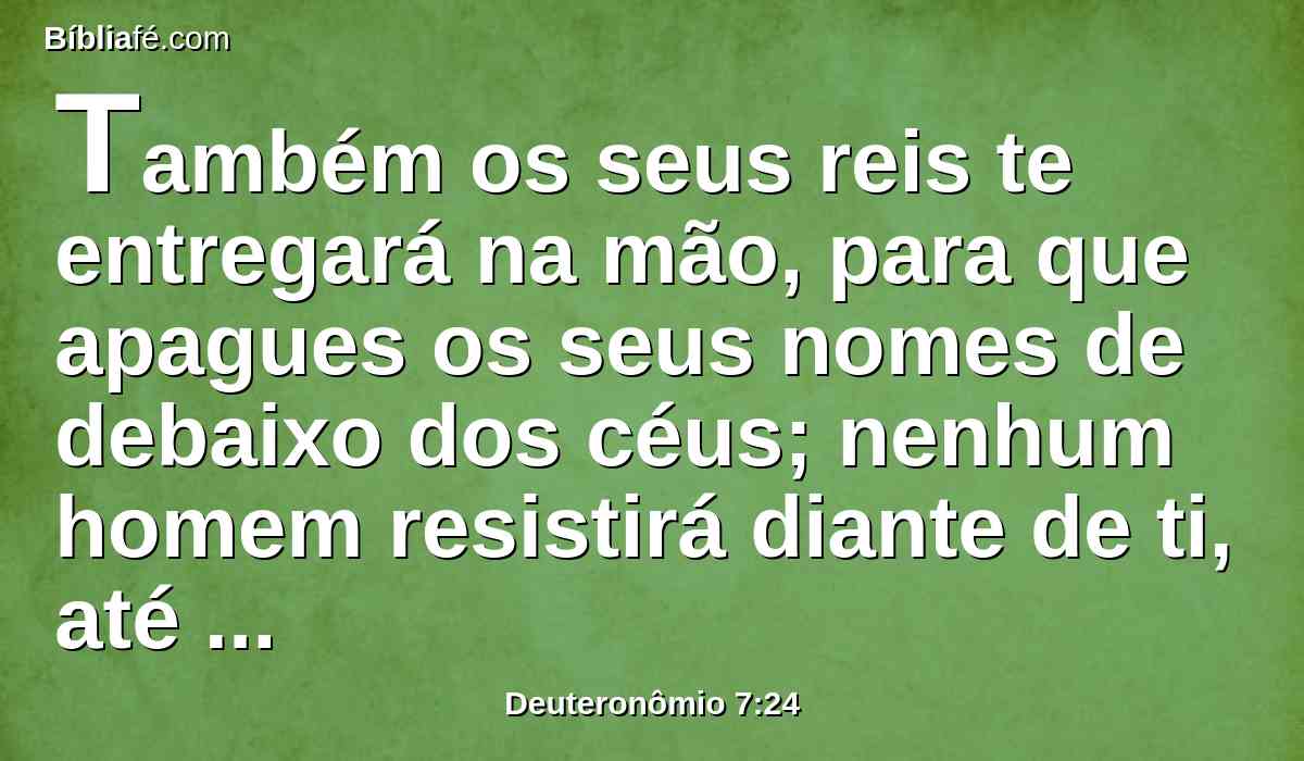 Também os seus reis te entregará na mão, para que apagues os seus nomes de debaixo dos céus; nenhum homem resistirá diante de ti, até que os destruas.