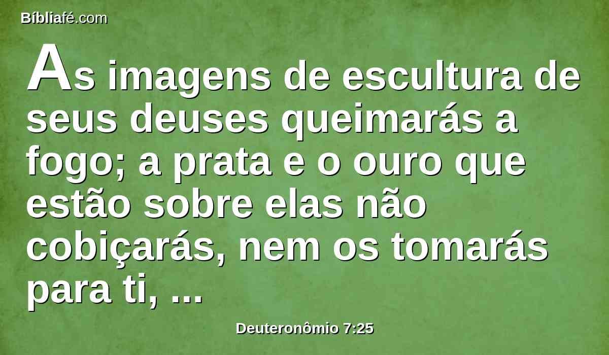 As imagens de escultura de seus deuses queimarás a fogo; a prata e o ouro que estão sobre elas não cobiçarás, nem os tomarás para ti, para que não te enlaces neles; pois abominação é ao Senhor teu Deus.