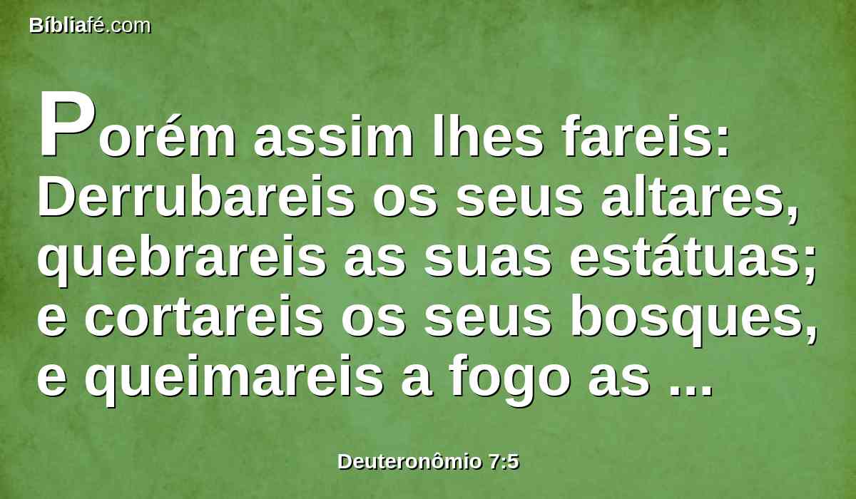 Porém assim lhes fareis: Derrubareis os seus altares, quebrareis as suas estátuas; e cortareis os seus bosques, e queimareis a fogo as suas imagens de escultura.