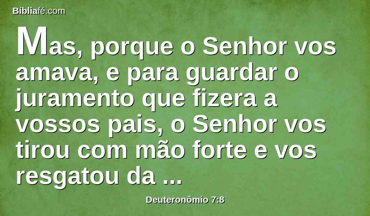 Mas, porque o Senhor vos amava, e para guardar o juramento que fizera a vossos pais, o Senhor vos tirou com mão forte e vos resgatou da casa da servidão, da mão de Faraó, rei do Egito.