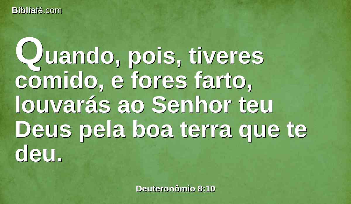 Quando, pois, tiveres comido, e fores farto, louvarás ao Senhor teu Deus pela boa terra que te deu.