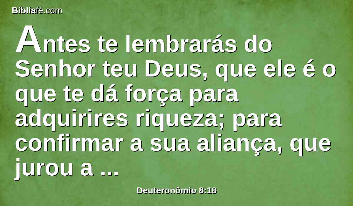 Antes te lembrarás do Senhor teu Deus, que ele é o que te dá força para adquirires riqueza; para confirmar a sua aliança, que jurou a teus pais, como se vê neste dia.