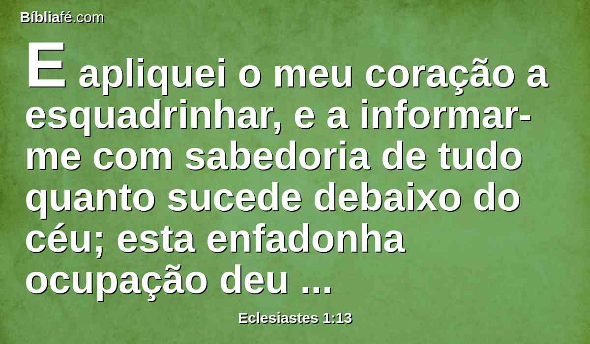 E apliquei o meu coração a esquadrinhar, e a informar-me com sabedoria de tudo quanto sucede debaixo do céu; esta enfadonha ocupação deu Deus aos filhos dos homens, para nela os exercitar.