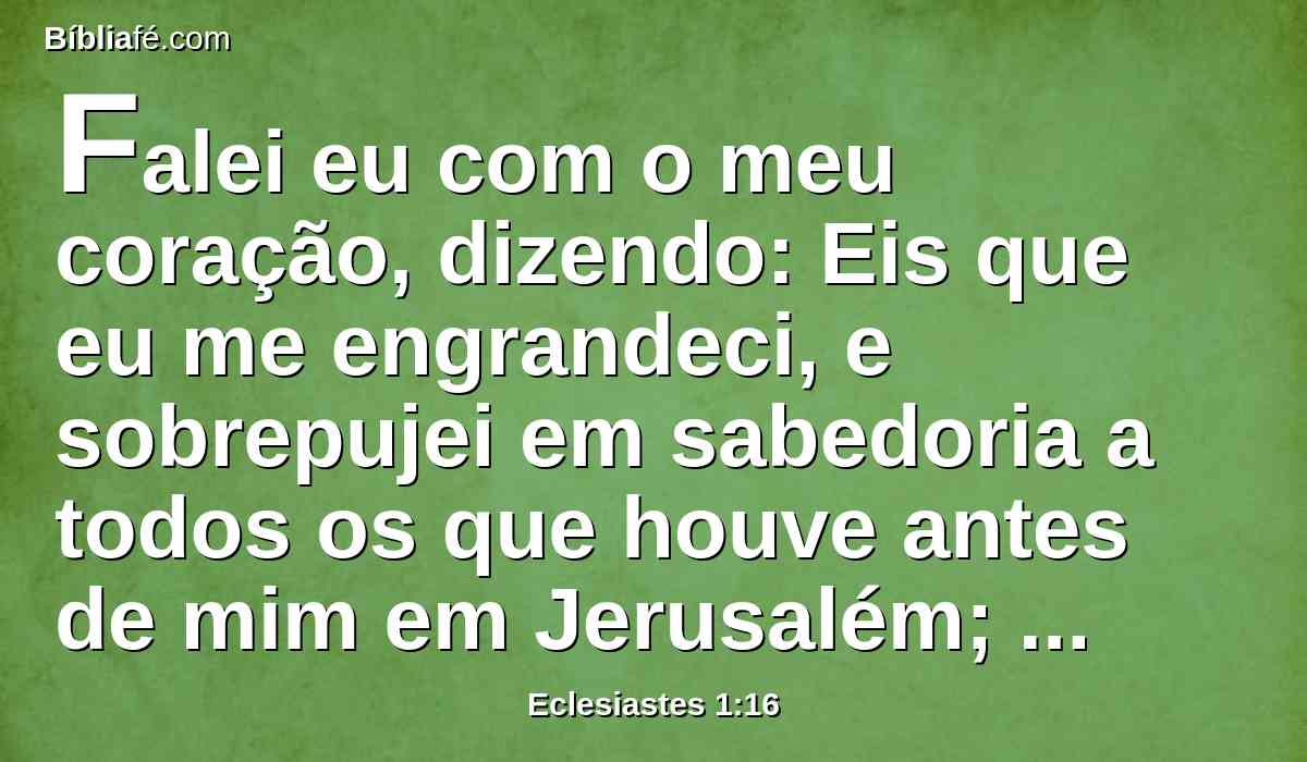 Falei eu com o meu coração, dizendo: Eis que eu me engrandeci, e sobrepujei em sabedoria a todos os que houve antes de mim em Jerusalém; e o meu coração contemplou abundantemente a sabedoria e o conhecimento.