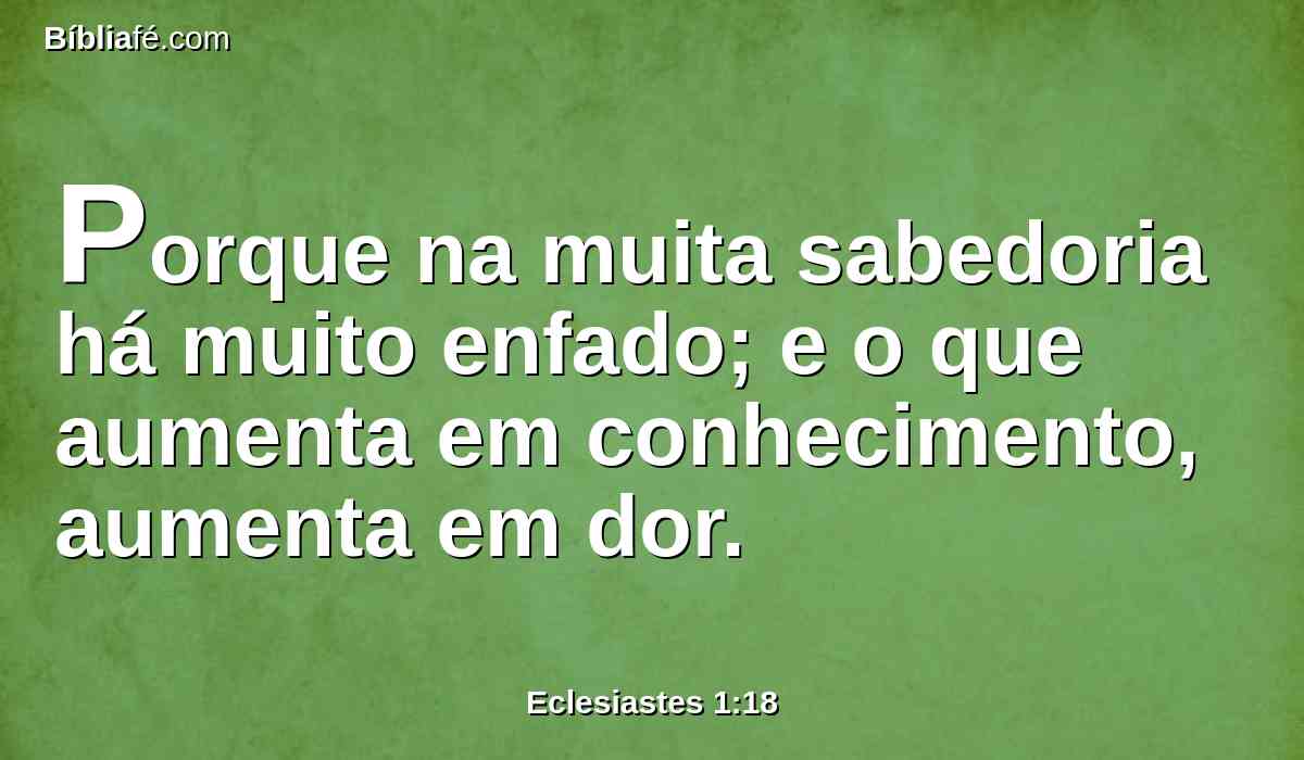 Porque na muita sabedoria há muito enfado; e o que aumenta em conhecimento, aumenta em dor.