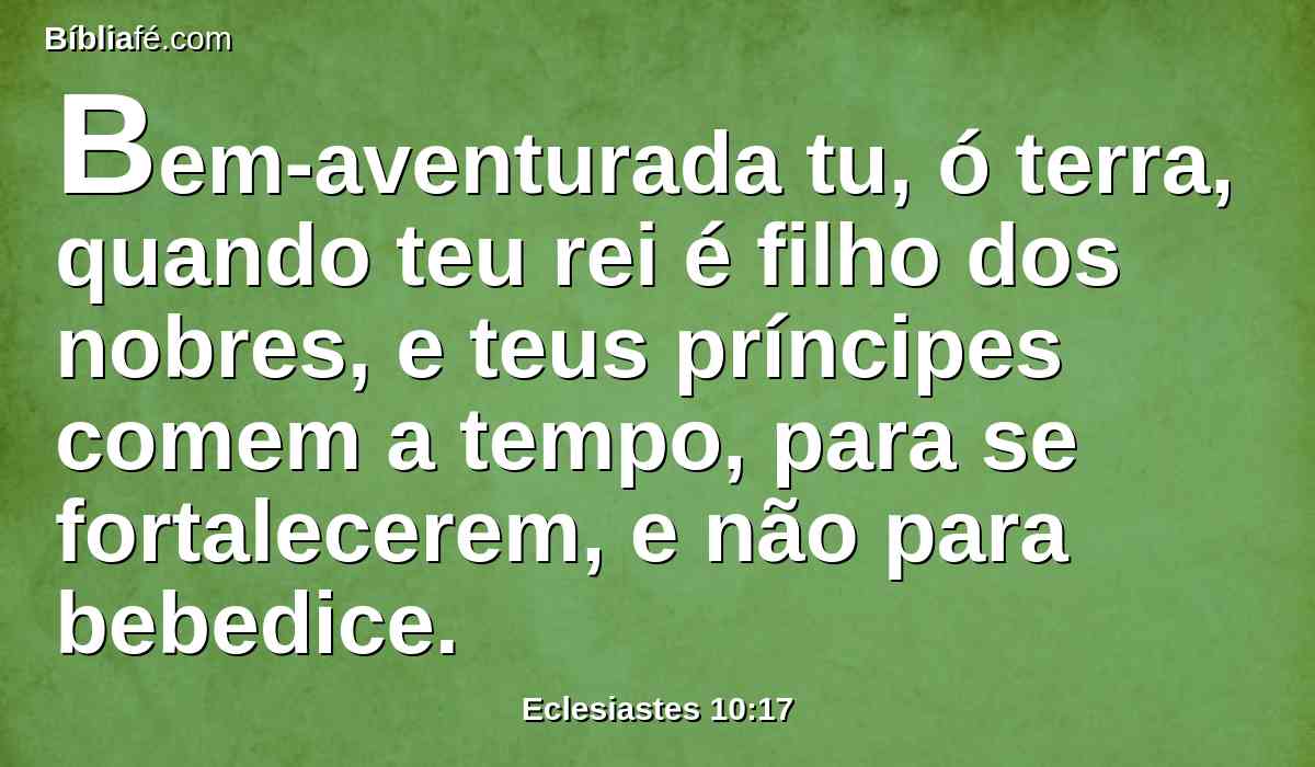 Bem-aventurada tu, ó terra, quando teu rei é filho dos nobres, e teus príncipes comem a tempo, para se fortalecerem, e não para bebedice.