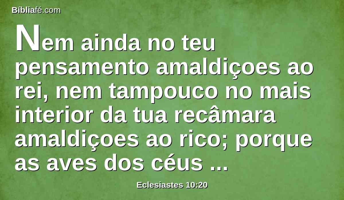 Nem ainda no teu pensamento amaldiçoes ao rei, nem tampouco no mais interior da tua recâmara amaldiçoes ao rico; porque as aves dos céus levariam a voz, e os que têm asas dariam notícia do assunto.