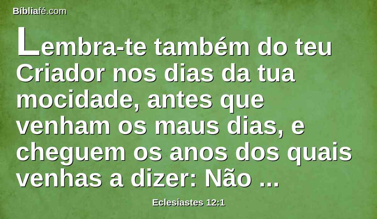 Lembra-te também do teu Criador nos dias da tua mocidade, antes que venham os maus dias, e cheguem os anos dos quais venhas a dizer: Não tenho neles contentamento;