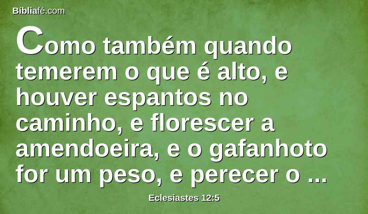 Como também quando temerem o que é alto, e houver espantos no caminho, e florescer a amendoeira, e o gafanhoto for um peso, e perecer o apetite; porque o homem se vai à sua casa eterna, e os pranteadore andarão rodeando pela praça;