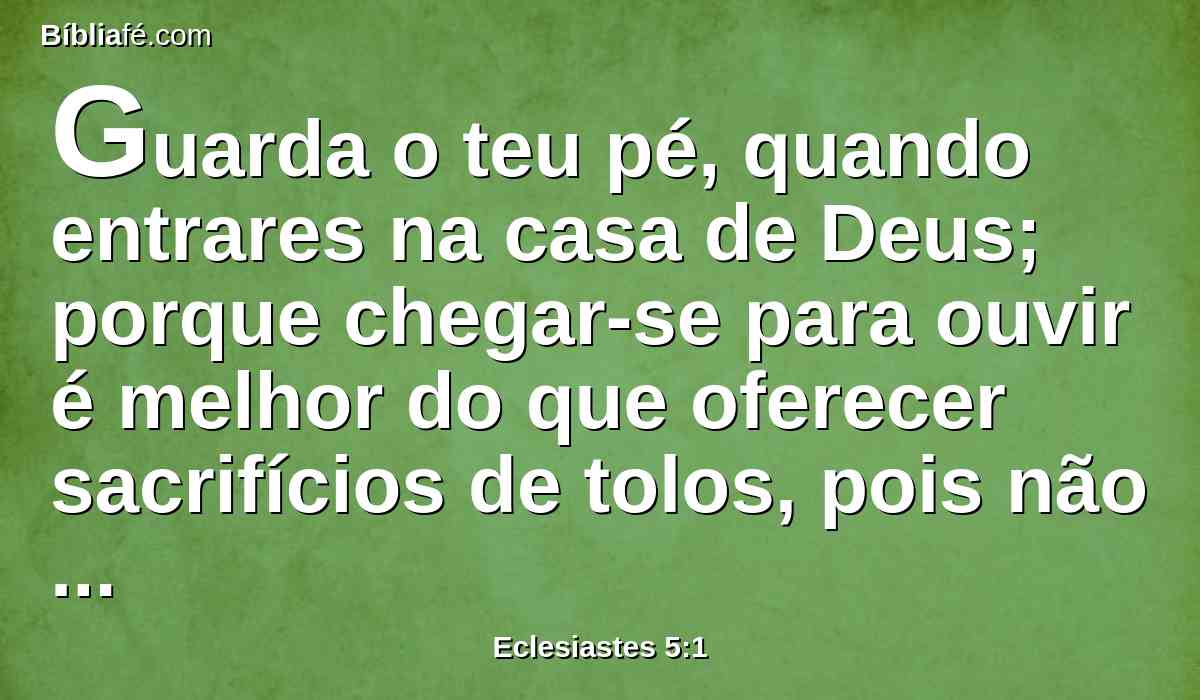 Guarda o teu pé, quando entrares na casa de Deus; porque chegar-se para ouvir é melhor do que oferecer sacrifícios de tolos, pois não sabem que fazem mal.
