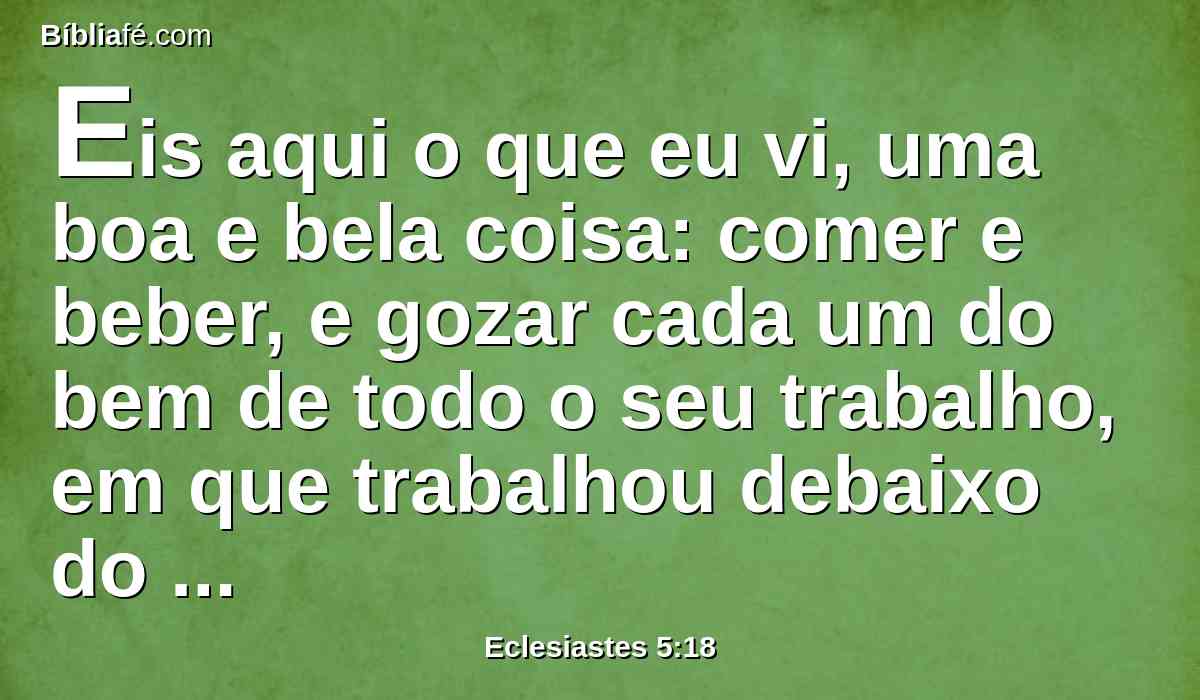 Eis aqui o que eu vi, uma boa e bela coisa: comer e beber, e gozar cada um do bem de todo o seu trabalho, em que trabalhou debaixo do sol, todos os dias de vida que Deus lhe deu, porque esta é a sua porção.